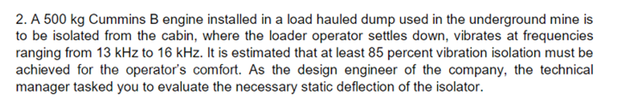 2. A 500 kg Cummins B engine installed in a load hauled dump used in the underground mine is
to be isolated from the cabin, where the loader operator settles down, vibrates at frequencies
ranging from 13 kHz to 16 kHz. It is estimated that at least 85 percent vibration isolation must be
achieved for the operator's comfort. As the design engineer of the company, the technical
manager tasked you to evaluate the necessary static deflection of the isolator.