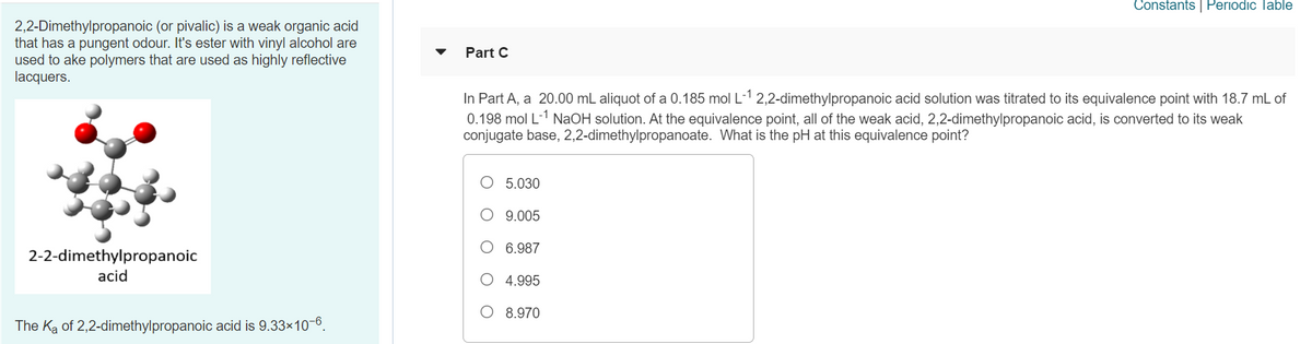 Constants | Periodic Table
2,2-Dimethylpropanoic (or pivalic) is a weak organic acid
that has a pungent odour. It's ester with vinyl alcohol are
used to ake polymers that are used as highly reflective
lacquers.
Part C
In Part A, a 20.00 mL aliquot of a 0.185 mol L-1 2,2-dimethylpropanoic acid solution was titrated to its equivalence point with 18.7 mL of
0.198 mol L-1 NaOH solution. At the equivalence point, all of the weak acid, 2,2-dimethylpropanoic acid, is converted to its weak
conjugate base, 2,2-dimethylpropanoate. What is the pH at this equivalence point?
O 5.030
9.005
O 6.987
2-2-dimethylpropanoic
acid
O 4.995
O 8.970
The Ka of 2,2-dimethylpropanoic acid is 9.33x10-6.
