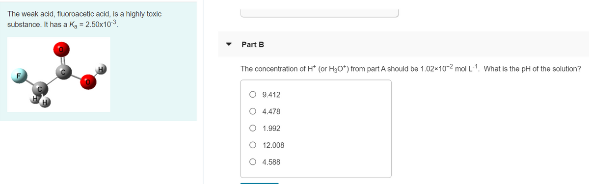The weak acid, fluoroacetic acid, is a highly toxic
substance. It has a Ka = 2.50x10-3.
Part B
The concentration of H* (or H3O*) from part A should be 1.02x10-2 mol L-1. What is the pH of the solution?
O 9.412
O 4.478
O 1.992
O 12.008
O 4.588
