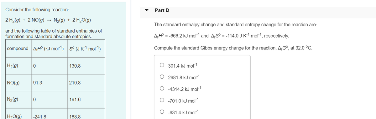 Consider the following reaction:
Part D
2 H2(g) + 2 NO(g) →
N2(g) + 2 H20(g)
The standard enthalpy change and standard entropy change for the reaction are:
and the following table of standard enthalpies of
formation and standard absolute entropies:
A;H° = -666.2 kJ mol-1 and A,S° = -114.0 J K-1 mol-1, respectively.
compound AH (kJ mol-1) s° (J K-1 mol-1)
Compute the standard Gibbs energy change for the reaction, AG°, at 32.0 °C.
|H2(g)
130.8
301.4 kJ mol-1
2981.8 kJ mol-1
NO(g)
91.3
210.8
-4314.2 kJ mol-1
N2(g)
191.6
O -701.0 kJ mol-1
O -631.4 kJ mol-1
H,O(g)
-241.8
188.8
