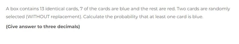 A box contains 13 identical cards, 7 of the cards are blue and the rest are red. Two cards are randomly
selected (WITHOUT replacement). Calculate the probability that at least one card is blue.
(Give answer to three decimals)