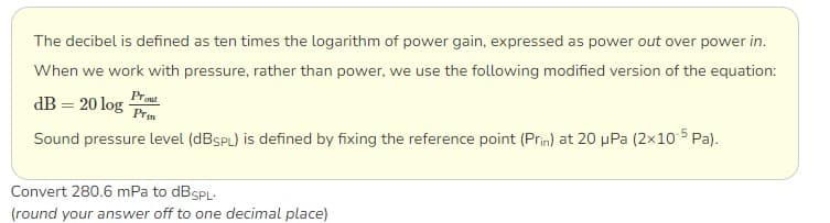 The decibel is defined as ten times the logarithm of power gain, expressed as power out over power in.
When we work with pressure, rather than power, we use the following modified version of the equation:
dB = 20 log Prot
Prin
Sound pressure level (dBSPL) is defined by fixing the reference point (Prin) at 20 μPa (2x10-5Pa).
Convert 280.6 mPa to dB SPL.
(round your answer off to one decimal place)