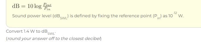 dB = 10 log Pn
Pout
-12
Sound power level (dBaw) is defined by fixing the reference point (P) as 10 w.
in
SWL
Convert 1.4 W to DBSWL
(round your answer off to the closest decibel)
