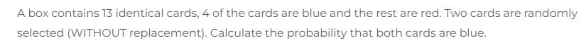 A box contains 13 identical cards, 4 of the cards are blue and the rest are red. Two cards are randomly
selected (WITHOUT replacement). Calculate the probability that both cards are blue.