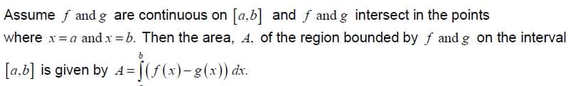 Assume f and g are continuous on [a,b] and f and g intersect in the points
where x= a and x = b. Then the area, A, of the region bounded by f and g on the interval
b
[a,b] is given by 4=[(f(x)-g(x)) dx.
