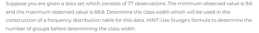 Suppose you are given a data set which consists of 77 observations. The minimum observed value is 9.6
and the maximum observed value is 68.8. Determine the class width which will be used in the
construction of a frequency distribution table for this data. HINT: Use Sturge's formula to determine the
number of groups before determining the class width.