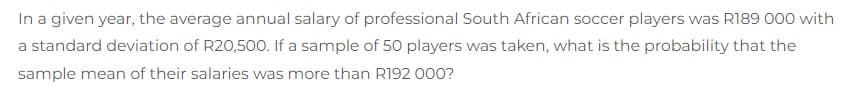 In a given year, the average annual salary of professional South African soccer players was R189 000 with
a standard deviation of R20,500. If a sample of 50 players was taken, what is the probability that the
sample mean of their salaries was more than R192 000?