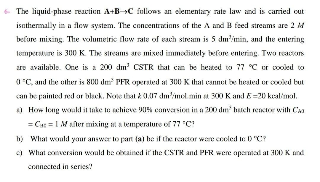 6- The liquid-phase reaction A+B→C follows an elementary rate law and is carried out
isothermally in a flow system. The concentrations of the A and B feed streams are 2 M
before mixing. The volumetric flow rate of each stream is 5 dm/min, and the entering
temperature is 300 K. The streams are mixed immediately before entering. Two reactors
are available. One is a 200 dm CSTR that can be heated to 77 °C or cooled to
0 °C, and the other is 800 dm' PFR operated at 300 K that cannot be heated or cooled but
can be painted red or black. Note that k 0.07 dm/mol.min at 300 K and E =20 kcal/mol.
a) How long would it take to achieve 90% conversion in a 200 dm batch reactor with CA0
= CB0 = 1 M after mixing at a temperature of 77 °C?
%D
b) What would your answer to part (a) be if the reactor were cooled to 0 °C?
c) What conversion would be obtained if the CSTR and PFR were operated at 300 K and
connected in series?
