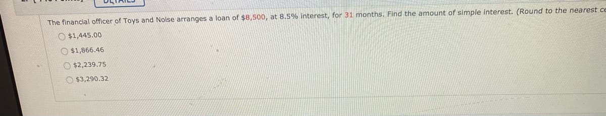 The financial officer of Toys and Noise arranges a loan of $8,500, at 8.5% interest, for 31 months. Find the amount of simple interest. (Round to the nearest ce
O $1,445.00
O $1,866.46
O $2,239.75
O $3,290.32
