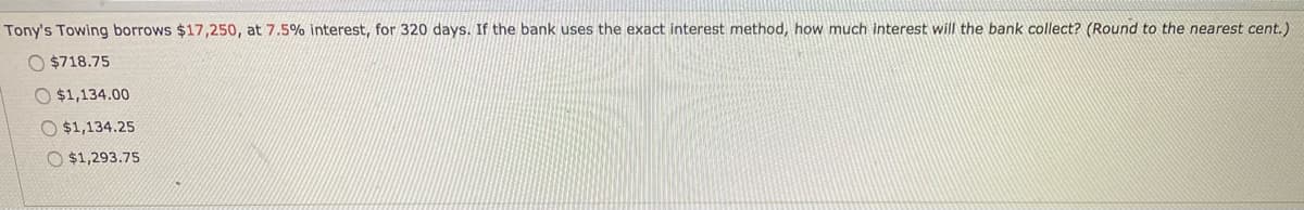 Tony's Towing borrows $17,250, at 7.5% interest, for 320 days. If the bank uses the exact interest method, how much interest will the bank collect? (Round to the nearest cent.)
O $718.75
$1,134.00
O $1,134.25
O $1,293.75
