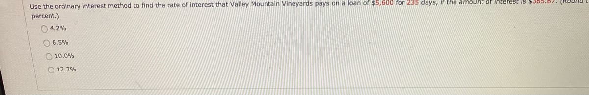 Use the ordinary interest method to find the rate of interest that Valley Mountain Vineyards pays on a loan of $5,600 for 235 days, if the amount of Interest Is $365.6). (RUU
percent.)
O 4.2%
O 6.5%
O 10.0%
O 12.7%
