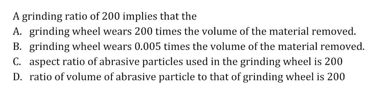 A grinding ratio of 200 implies that the
A. grinding wheel wears 200 times the volume of the material removed.
B. grinding wheel wears 0.005 times the volume of the material removed.
C. aspect ratio of abrasive particles used in the grinding wheel is 200
D. ratio of volume of abrasive particle to that of grinding wheel is 200
