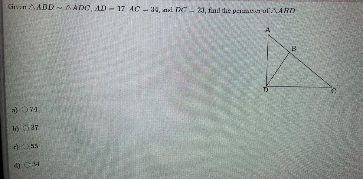 Given AABD ~ AADC AD = 17, AC = 34, and DC =
23, find the peerimeter of AABD
A
D.
C.
a) O 74
b) 37
c) O 55
d) 34
