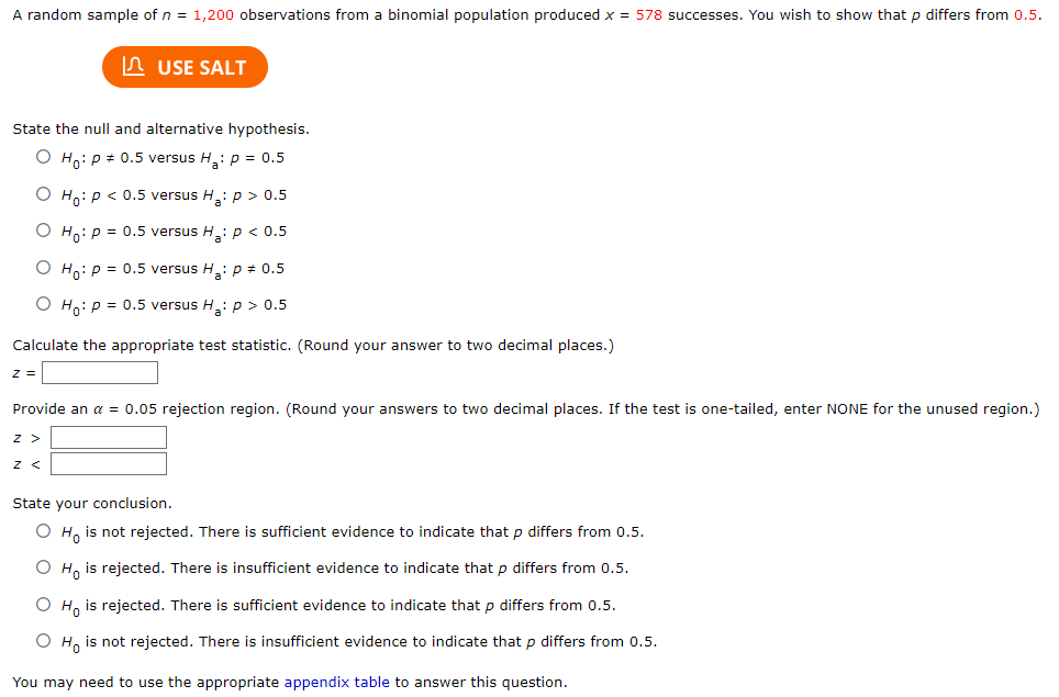 A random sample of n = 1,200 observations from a binomial population produced x = 578 successes. You wish to show that p differs from 0.5.
n USE SALT
State the null and alternative hypothesis.
O H,: p + 0.5 versus H :p = 0.5
O H,: p < 0.5 versus H: p > 0.5
O Ho: p = 0.5 versus H: p < 0.5
O Ho: p = 0.5 versus H: p # 0.5
O Ho: p = 0.5 versus H: p > 0.5
Calculate the appropriate test statistic. (Round your answer to two decimal places.)
Provide an a = 0.05 rejection region. (Round your answers to two decimal places. If the test is one-tailed, enter NONE for the unused region.)
z >
State your conclusion.
O H, is not rejected. There is sufficient evidence to indicate that p differs from 0.5.
O H, is rejected. There is insufficient evidence to indicate that p differs from 0.5.
O H, is rejected. There is sufficient evidence to indicate that p differs from 0.5.
O H, is not rejected. There is insufficient evidence to indicate that p differs from 0.5.
You may need to use the appropriate appendix table to answer this question.
