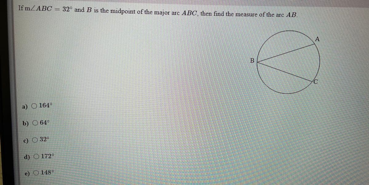 If m/ABC = 32° and B is the midpoint of the major arc ABC, then find the measure of the arc AB
A
C.
a) O 164°
b) O 64
c) 32°
d) 0172°
e) O148°
