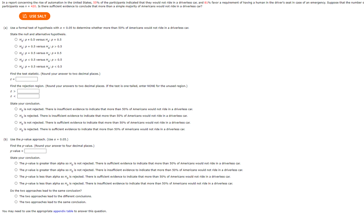In a report concerning the rise of automation in the United States, 55% of the participants indicated that they would not ride in a driverless car, and 81% favor a requirement of having a human in the driver's seat in case of an emergency. Suppose that the number o
participants was n = 420. Is there sufficient evidence to conclude that more than a simple majority of Americans would not ride in a driverless car?
A USE SALT
(a) Use a formal test of hypothesis with a = 0.05 to determine whether more than 50% of Americans would not ride in a driverless car.
State the null and alternative hypothesis.
O Ho: p + 0.5 versus H:p = 0.5
O Ho: p = 0.5 versus H: p > 0.5
O H: p = 0.5 versus H: p # 0.5
O Ho: p < 0.5 versus H: p > 0.5
O H: p = 0.5 versus H: p < 0.5
Find the test statistic. (Round your answer to two decimal places.)
z =
Find the rejection region. (Round your answers to two decimal places. If the test is one-tailed, enter NONE for the unused region.)
z >
State your conclusion.
O H, is not rejected. There is insufficient evidence to indicate that more than 50% of Americans would not ride in a driverless car.
O H, is rejected. There is insufficient evidence to indicate that more than 50% of Americans would not ride in a driverless car.
O H, is not rejected. There is sufficient evidence to indicate that more than 50% of Americans would not ride in a driverless car.
O H, is rejected. There is sufficient evidence to indicate that more than 50% of Americans would not ride in a driverless car.
(b) Use the p-value approach. (Use a = 0.05.)
Find the p-value. (Round your answer to four decimal places.)
p-value =
State your conclusion.
O The p-value is greater than alpha so H, is not rejected. There is sufficient evidence to indicate that more than 50% of Americans would not ride in a driverless car.
O The p-value is greater than alpha so H, is not rejected. There is insufficient evidence to indicate that more than 50% of Americans would not ride in a driverless car.
O The p-value is less than alpha so H, is rejected. There is sufficient evidence to indicate that more than 50% of Americans would not ride in a driverless car.
O The p-value is less than alpha so H, is rejected. There is insufficient evidence to indicate that more than 50% of Americans would not ride in a driverless car.
Do the two approaches lead to the same conclusion?
O The two approaches lead to the different conclusions.
O The two approaches lead to the same conclusion.
You may need to use the appropriate appendix table to answer this question.
