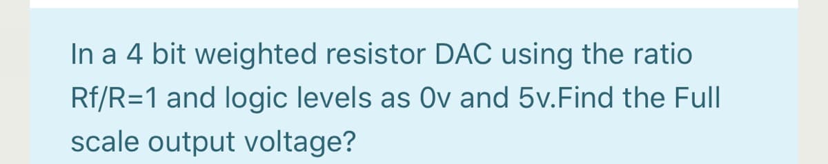 In a 4 bit weighted resistor DAC using the ratio
Rf/R=1 and logic levels as Ov and 5v.Find the Full
scale output voltage?
