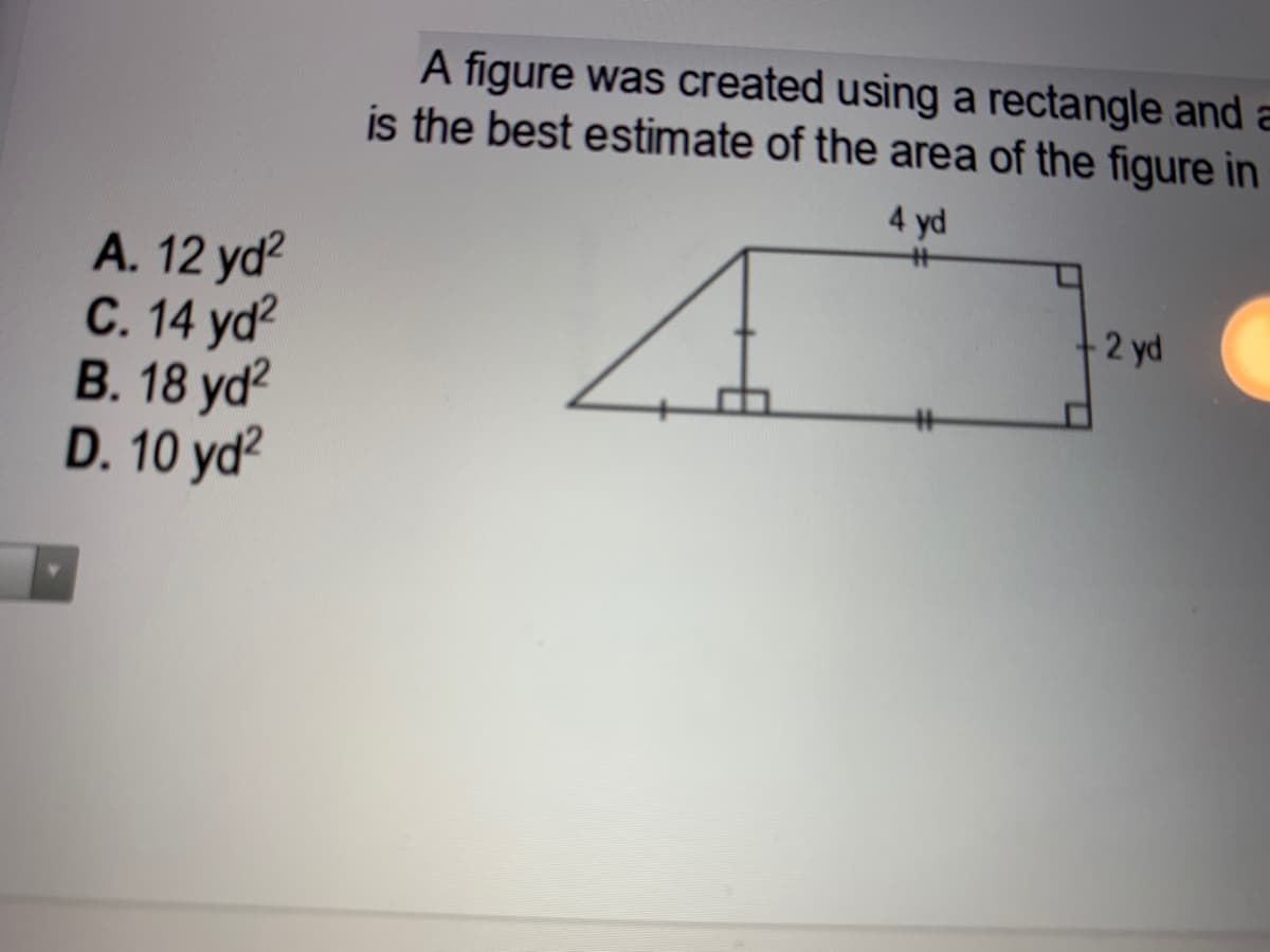 A figure was created using a rectangle and a
is the best estimate of the area of the figure in
4 yd
A. 12 yd?
С. 14 yd?
В. 18 yd?
D. 10 yd?
2 yd
