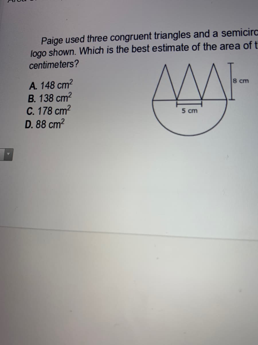 Paige used three congruent triangles and a semicirc
logo shown. Which is the best estimate of the area of ti
centimeters?
А. 148 ст?
В. 138 ст?
C. 178 cm2
D. 88 cm2
8 cm
5 cm
