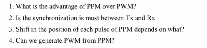 1. What is the advantage of PPM over PWM?
2. Is the synchronization is must between Tx and Rx
3. Shift in the position of each pulse of PPM depends on what?
4. Can we generate PWM from PPM?
