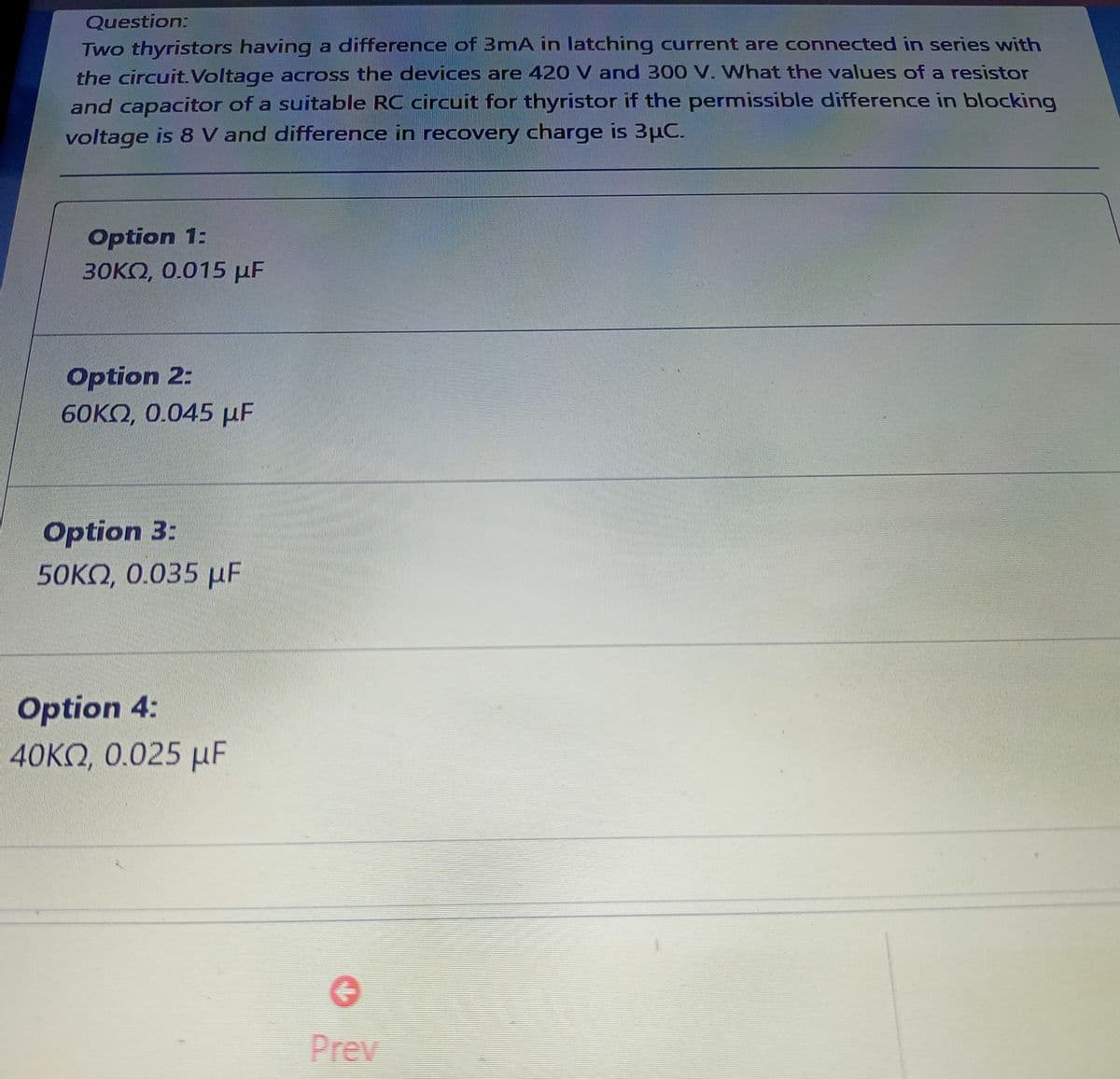 Question:
Two thyristors having a difference of 3mA in latching current are connected in series with
the circuit. Voltage across the devices are 420 V and 300 V. What the values of a resistor
and capacitor of a suitable RC circuit for thyristor if the permissible difference in blocking
voltage is 8 V and difference in recovery charge is 3µC.
Option 1:
30KQ, 0.015 µF
Option 2:
60KO, 0.045 µF
Option 3:
50KO, 0.035 µF
Option 4:
40KQ, 0.025 µF
Prev

