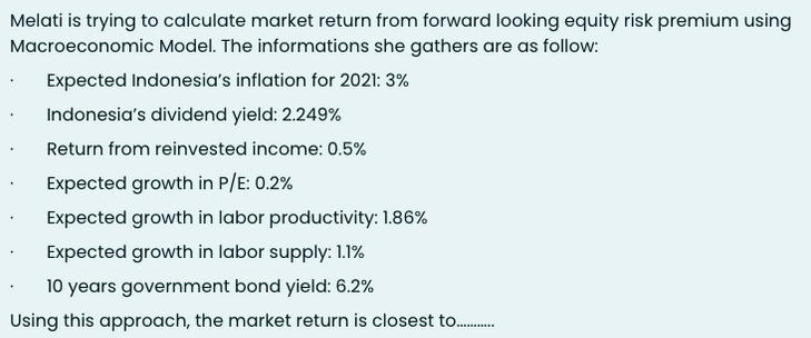 Melati is trying to calculate market return from forward looking equity risk premium using
Macroeconomic Model. The informations she gathers are as follow:
Expected Indonesia's inflation for 2021: 3%
Indonesia's dividend yield: 2.249%
Return from reinvested income: 0.5%
Expected growth in P/E: 0.2%
Expected growth in labor productivity: 1.86%
Expected growth in labor supply: 1.1%
10 years government bond yield: 6.2%
Using this approach, the market return is closest to.
............
