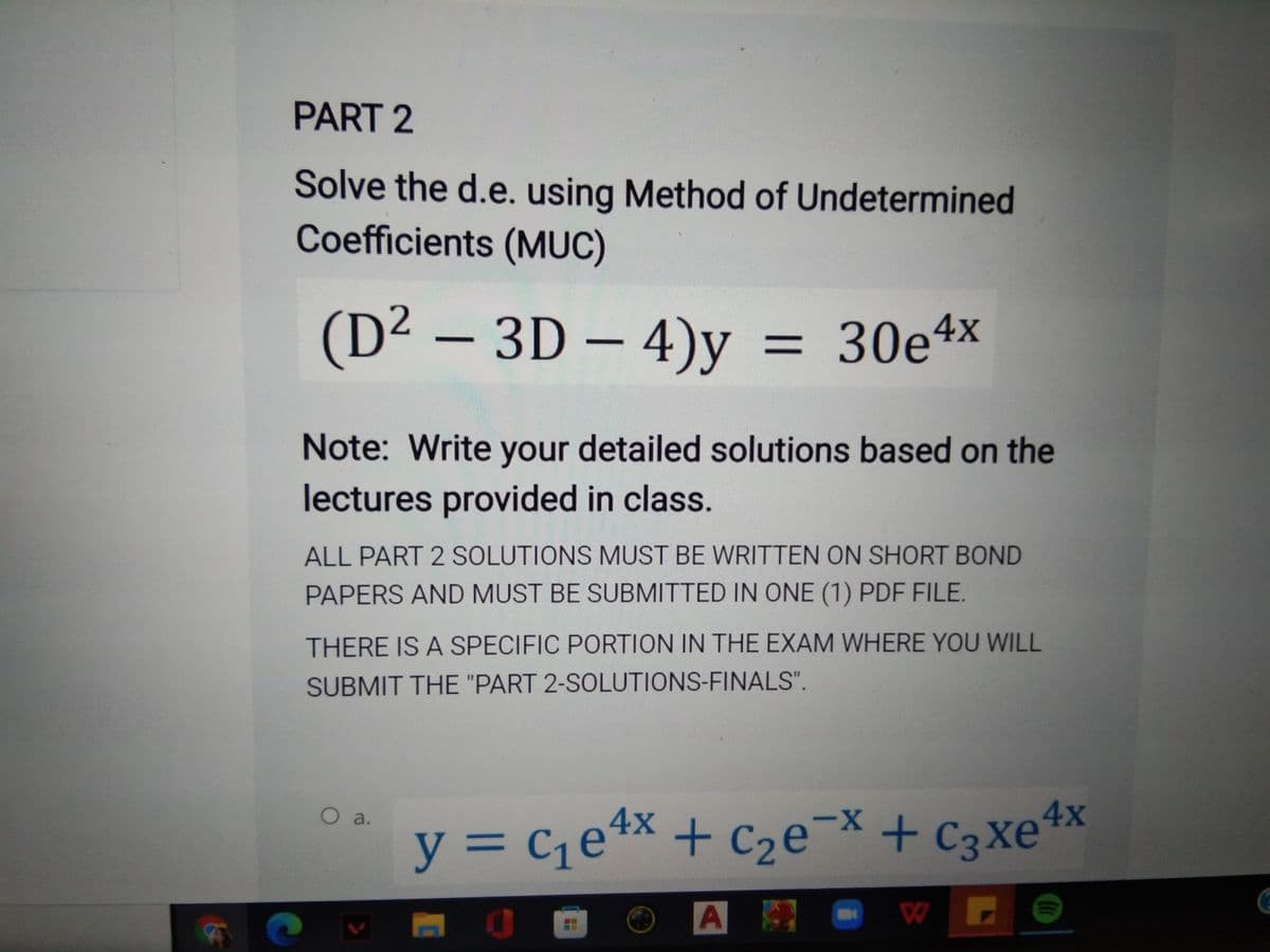 x+C2e¯
PART 2
Solve the d.e. using Method of Undetermined
Coefficients (MUC)
(D² – 3D – 4)y
= 30e4x
%3D
Note: Write your detailed solutions based on the
lectures provided in class.
ALL PART 2 SOLUTIONS MUST BE WRITTEN ON SHORT BOND
PAPERS AND MUST BE SUBMITTED IN ONE (1) PDF FILE.
THERE IS A SPECIFIC PORTION IN THE EXAM WHERE YOU WILL
SUBMIT THE "PART 2-SOLUTIONS-FINALS".
O a.
X-
y%3D
y = c¡e*x + C2e¯× + c3xe4x
+ C3Xe
A
W
IN
