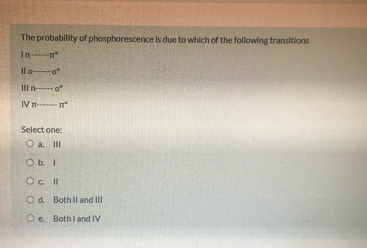 The probability of phosphorescence is due to which of the following transitions
In---T*
Il o------ o*
IIl n------ o*
IVл------ л"
Select one:
O a. II
O b. I
O c. II
O d. Both Il and III
O e. Both l and IV
