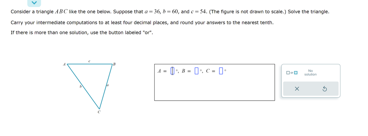 Consider a triangle ABC like the one below. Suppose that a = 36, b = 60, and c = 54. (The figure is not drawn to scale.) Solve the triangle.
Carry your intermediate computations to at least four decimal places, and round your answers to the nearest tenth.
If there is more than one solution, use the button labeled "or".
A
b
с
la
B
A
=
[] •, B = [°, C = [°
or
X
No
solution
Ś