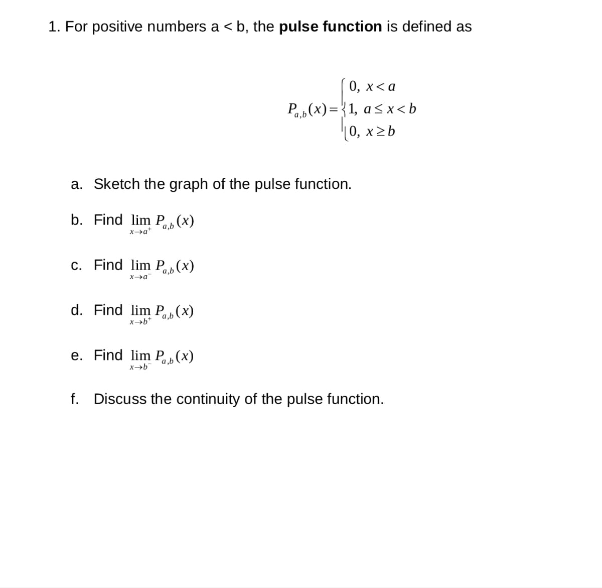 1. For positive numbers a ≤ b, the pulse function is defined as
<
a. Sketch the graph of the pulse function.
b. Find lim Pb (x)
x→a+
c. Find lim Pb (x)
x→a
d. Find lim Pb (x)
x-b*
0, x <a
Pb(x)=1, a<x<b
|0, x ≥ b
e. Find lim Pb (x)
x→b
f. Discuss the continuity of the pulse function.