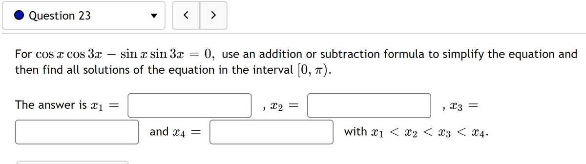 Question 23
<
>
For cos x cos 3x
sin x sin 3x = 0, use an addition or subtraction formula to simplify the equation and
then find all solutions of the equation in the interval [0, π).
The answer is x1
=
x2 =
"
x3 =
and 4
=
with ₁ < x2 < X3 < X4.
"