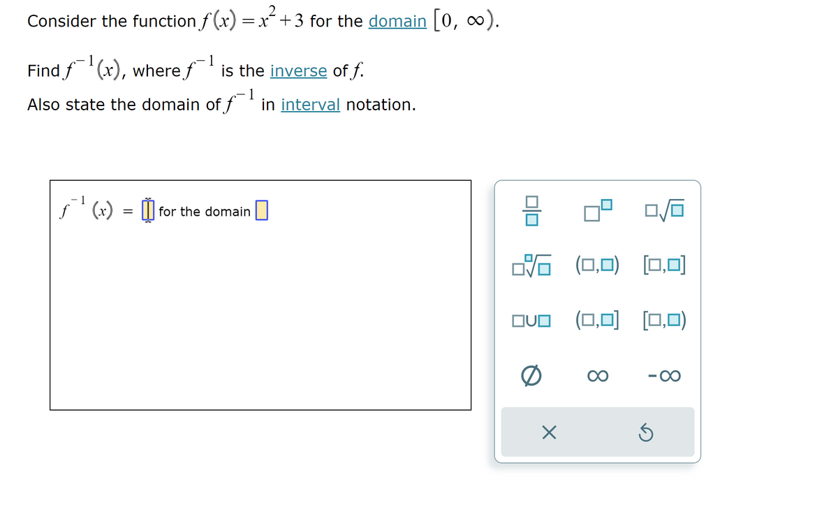 Consider the function f(x) = x² +3 for the domain [0, ∞).
- 1
Find f¯¯¹(x), where f
(x), where
f¹ is the inverse of f.
1
Also state the domain of f¹ in interval notation.
1
f
ƒ¹ (x) = for the domain
26
(0,0) (0,0)
OVO (0,0) (0,0)
0
X
∞
Ś