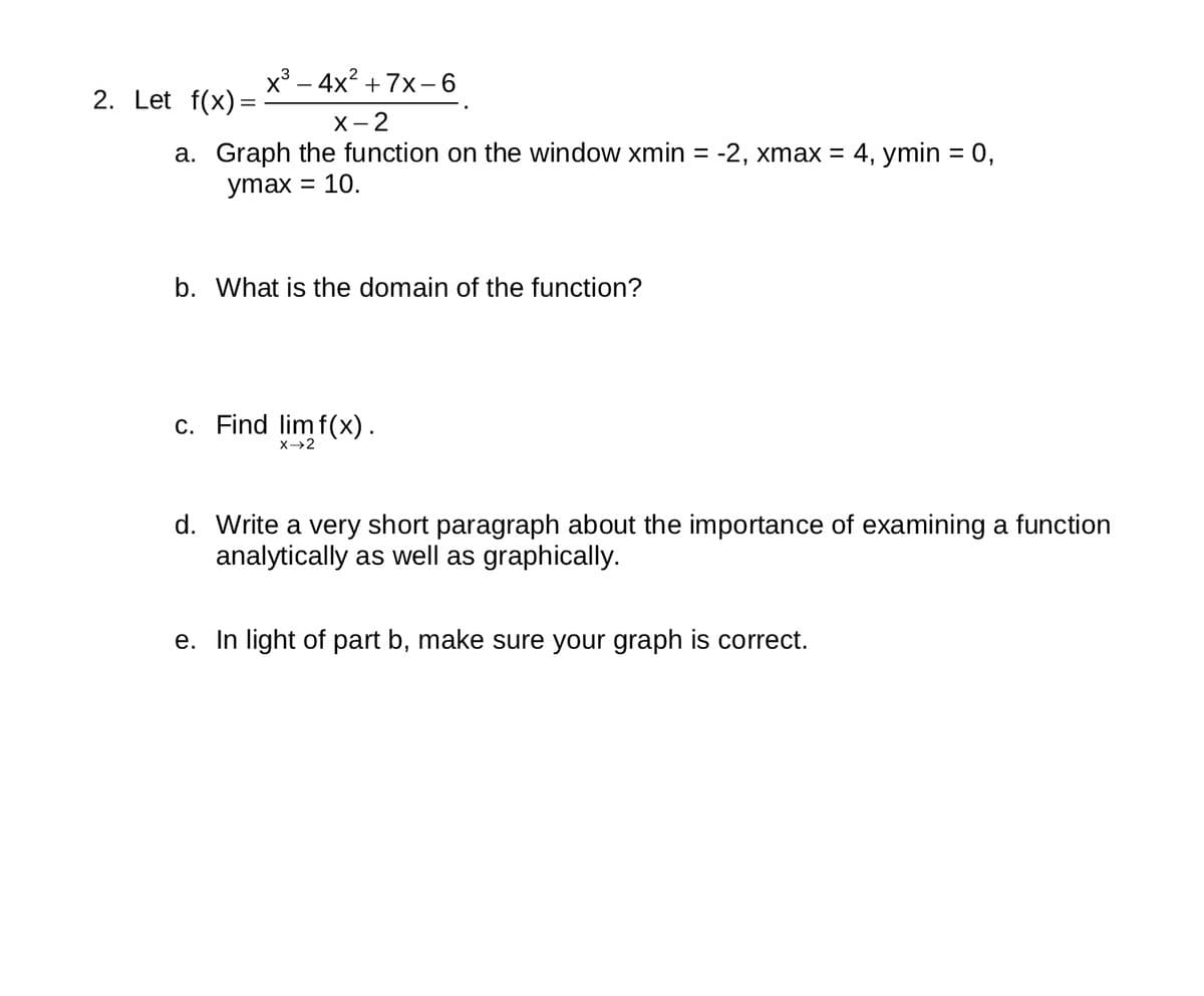 2. Let f(x)=
x³-4x² +7x-6
X-2
a. Graph the function on the window xmin = -2, xmax = 4, ymin = 0,
ymax 10.
=
b. What is the domain of the function?
c. Find lim f(x).
X→→2
d. Write a very short paragraph about the importance of examining a function
analytically as well as graphically.
e. In light of part b, make sure your graph is correct.