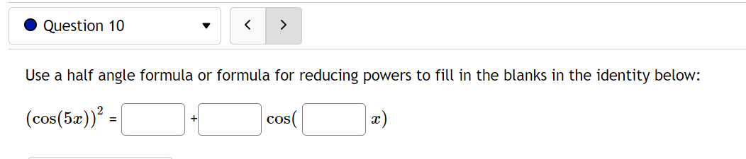 ### Question 10:
    
**Use a half angle formula or formula for reducing powers to fill in the blanks in the identity below:**

\[
(\cos(5x))^2 = \boxed{\phantom{ }} + \cos(\boxed{\phantom{ }} x)
\]