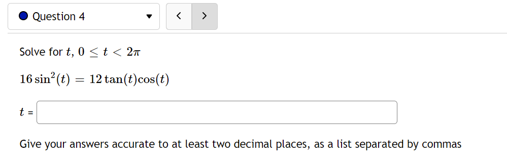 Question 4
Solve for t, 0≤ t < 2π
16 sin² (t): 12 tan(t) cos(t)
t =
Give your answers accurate to at least two decimal places, as a list separated by commas