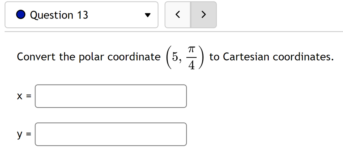 ### Question 13

#### Convert the polar coordinate \( \left(5, \frac{\pi}{4}\right) \) to Cartesian coordinates.

- \( x = \) [Text Box]
- \( y = \) [Text Box]

This question asks the student to convert a given polar coordinate, \(\left(5, \frac{\pi}{4}\right)\), into Cartesian coordinates. In polar coordinates, the first value, 5, represents the radius (r), and the second value, \(\frac{\pi}{4}\), represents the angle (θ) in radians.

To convert polar coordinates (r, θ) to Cartesian coordinates (x, y), use the equations:
- \( x = r \cos(\theta) \)
- \( y = r \sin(\theta) \)

In this case, r = 5 and θ = \( \frac{\pi}{4} \).

1. Calculate \( x \):
   \[ x = 5 \cos\left(\frac{\pi}{4}\right) \]

2. Calculate \( y \):
   \[ y = 5 \sin\left(\frac{\pi}{4}\right) \]

Students need to input the values they obtain into the provided text boxes.