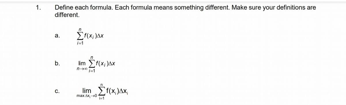 1.
Define each formula. Each formula means something different. Make sure your definitions are
different.
a.
b.
C.
n
i=1
f(x;)Δx
lim Σf(x;)ΔΧ
ni=1
lim Σf(x)Δx;
max Δx; →→0 i=1