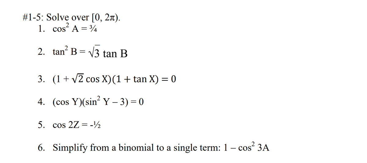 #1-5: Solve over [0, 2).
1. cos A = 3/4
2. tan² B = √3 tan B
3. (1+√2 cos X) (1 + tan X) = 0
4. (cos Y)(sin² Y − 3) = 0
5. cos 2Z-½
6. Simplify from a binomial to a single term: 1 - cos² 3A