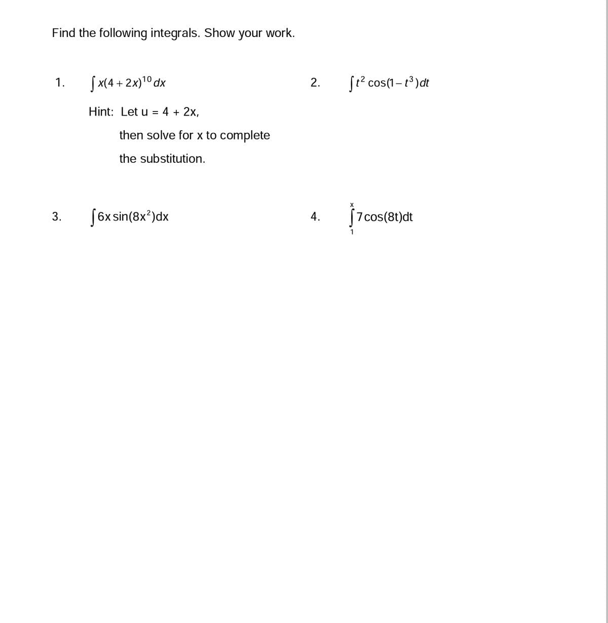 Find the following integrals. Show your work.
1.
3.
10
[x(4+ 2x)¹⁰ dx
Hint: Let u = 4 + 2x,
then solve for x to complete
the substitution.
[6x sin(8x²)dx
2.
4.
St² cos(1-t³) dt
X
[7 cos(8t)dt
1