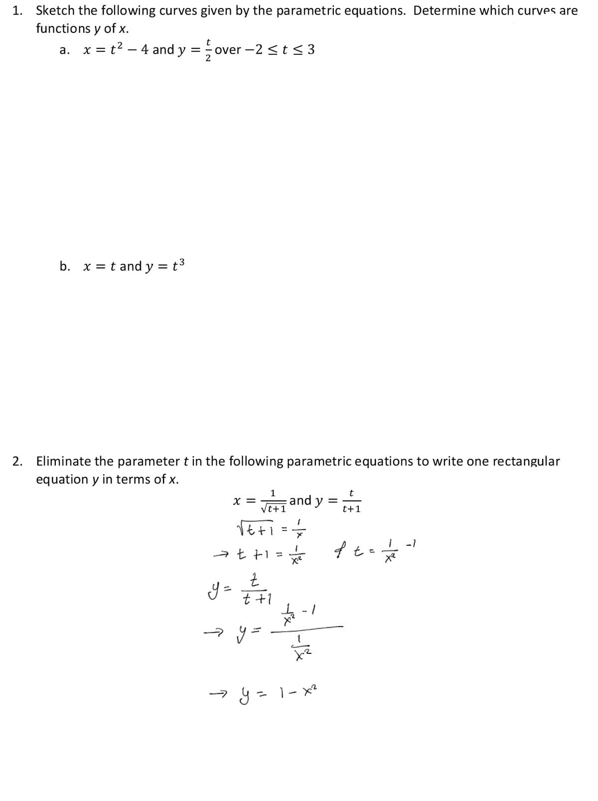 1. Sketch the following curves given by the parametric equations. Determine which curves are
functions y of x.
t
a. x = t² - 4 and y =
= t³
b. xt and y =
over -2 ≤ t ≤ 3
2. Eliminate the parameter t in the following parametric equations to write one rectangular
equation y in terms of x.
1
t+1
√t+1 = = =
⇒
X =
→ t+1=
Z
t +1
y =
and y
1
X²
4-1
⇒ y = 1-x²
t
t+1
ft = 1/2 -