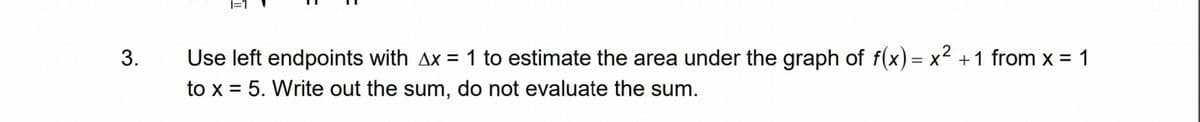 3.
Use left endpoints with Ax = 1 to estimate the area under the graph of f(x) = x² + 1 from x = 1
to x = 5. Write out the sum, do not evaluate the sum.
