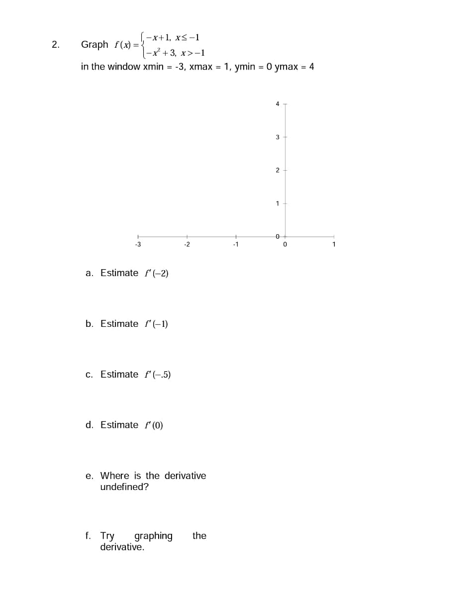 2.
-x+1, x≤-1
Graph f(x)=2
|-x²+3, x>-1
in the window xmin = -3, xmax = 1, ymin = 0 ymax = 4
-3
a. Estimate f'(-2)
b. Estimate f'(-1)
c. Estimate f'(-.5)
d. Estimate f (0)
-2
e. Where is the derivative
undefined?
f. Try graphing the
derivative.
-1
4
3
2
1
0
0
1