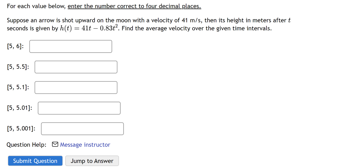 For each value below, enter the number correct to four decimal places.
Suppose an arrow is shot upward on the moon with a velocity of 41 m/s, then its height in meters after t
seconds is given by h(t) = 41t - 0.83t2. Find the average velocity over the given time intervals.
[5, 6]:
[5, 5.5]:
[5, 5.1]:
[5, 5.01]:
[5, 5.001]:
Question Help: Message instructor
Submit Question Jump to Answer