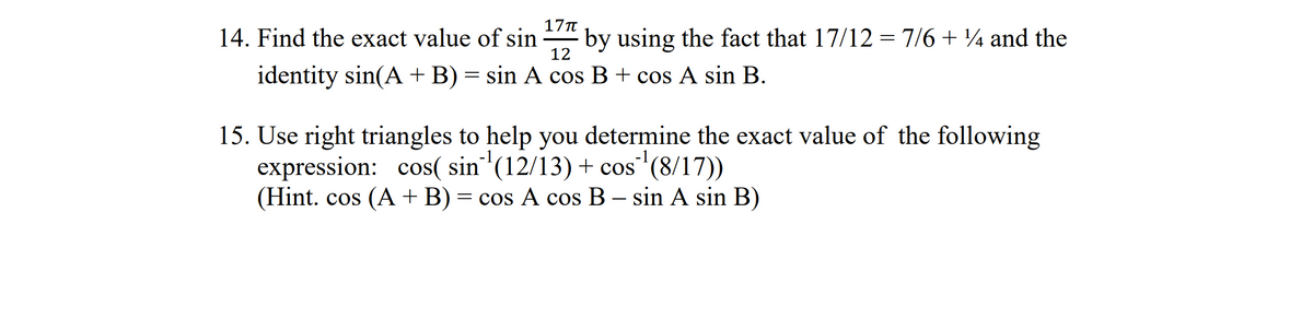 17π
14. Find the exact value of sin by using the fact that 17/12 = 7/6 + 14 and the
identity sin(A + B) = sin A cos B + cos A sin B.
12
15. Use right triangles to help you determine the exact value of the following
expression: cos( sin ¹(12/13) + cos ¹(8/17))
(Hint. cos (A + B) = cos A cos B - sin A sin B)