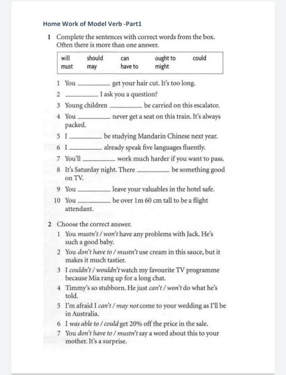 Home Work of Model Verb -Part1
1 Complete the sentences with correct words from the box.
Often there is more than one answer.
will
should
could
ought to
might
can
must
may
have to
get your hair cut. It's too long.
I ask you a question?
1 You
2
3 Young children
be carried on this escalator.
4 You
never get a seat on this train. It's always
packed.
5 I
be studying Mandarin Chinese next year.
6 I
already speak five languages fluently.
7 You'll
work much harder if you want to pass.
8 It's Saturday night. There.
on TV.
be something good
9 You
leave your valuables in the hotel safe.
10 You
be over 1m 60 cm tall to be a flight
attendant.
2 Choose the correct answer.
1 You mustn't/won't have any problems with Jack. He's
such a good baby.
2 You don't have to / mustn't use cream in this sauce, but it
makes it much tastier.
3 I couldn't/wouldn't watch my favourite TV programme
because Mia rang up for a long chat.
4 Timmy's so stubborn. He just can't / won't do what he's
told.
5 I'm afraid I can't/may not come to your wedding as I'll be
in Australia.
6 I was able to / could get 20% off the price in the sale.
7 You don't have to / mustn't say a word about this to your
mother. It's a surprise.
