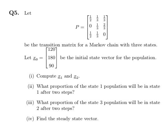 Q5. Let
P = 0
be the transition matrix for a Markov chain with three states.
Г1201
Let 1, = |180 be the initial state vector for the population.
90
(i) Compute 1 and 2.
(ii) What proportion of the state 1 population will be in state
1 after two steps?
(iii) What proportion of the state 3 population will be in state
2 after two steps?
(iv) Find the steady state vector.
IN O -2
