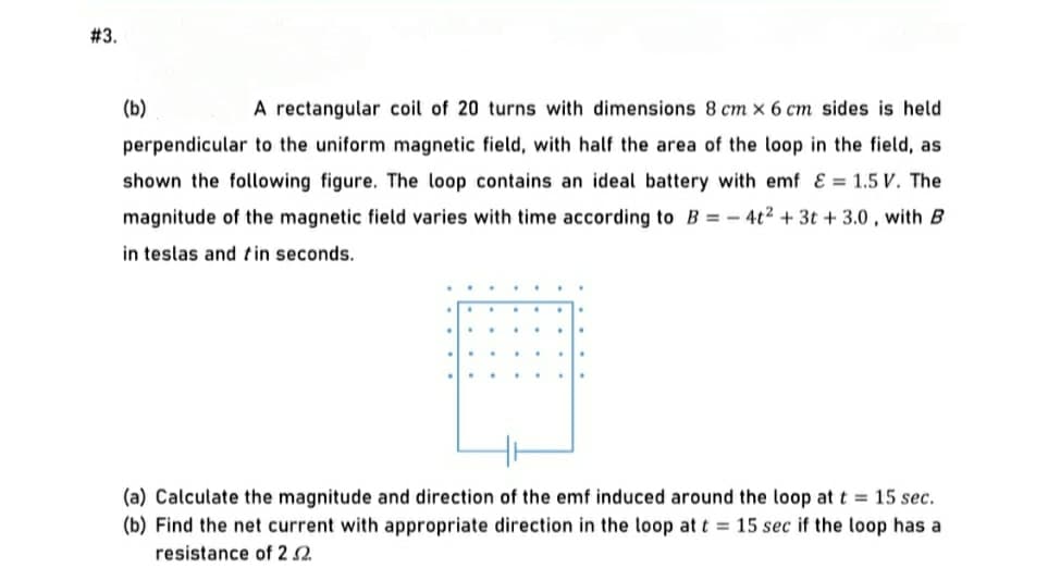 # 3.
(b)
A rectangular coil of 20 turns with dimensions 8 cm x 6 cm sides is held
perpendicular to the uniform magnetic field, with half the area of the loop in the field, as
shown the following figure. The loop contains an ideal battery with emf & = 1.5 V. The
magnitude of the magnetic field varies with time according to B = – 4t2 + 3t + 3.0 , with B
in teslas and tin seconds.
(a) Calculate the magnitude and direction of the emf induced around the loop at t = 15 sec.
(b) Find the net current with appropriate direction in the loop at t = 15 sec if the loop has a
resistance of 2 2.
