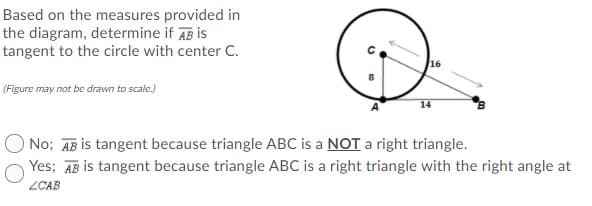 Based on the measures provided in
the diagram, determine if AB is
tangent to the circle with center C.
16
(Figure may not be drawn to scale.)
14
No; AB is tangent because triangle ABC is a NOT a right triangle.
Yes; AB is tangent because triangle ABC is a right triangle with the right angle at
ZCAB

