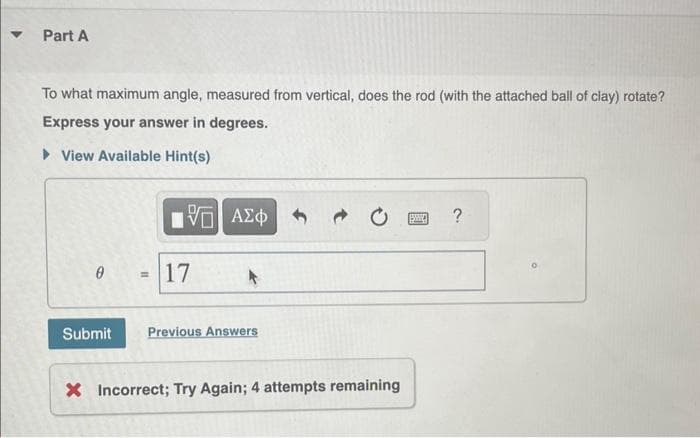 ▼
Part A
To what maximum angle, measured from vertical, does the rod (with the attached ball of clay) rotate?
Express your answer in degrees.
View Available Hint(s)
Submit
15. ΑΣΦ
–
= 17
Previous Answers
X Incorrect; Try Again; 4 attempts remaining
?