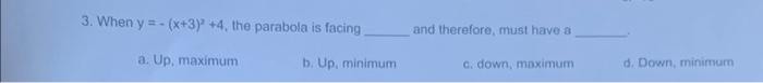 3. When y=-(x+3)2 +4, the parabola is facing.
a. Up, maximum
b. Up, minimum
and therefore, must have a
c. down, maximum
d. Down, minimum